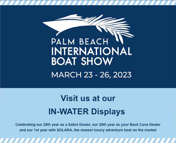 Palm Beach International Boat Show | March 23-26, 2023 | Visit us at our IN-WATER Displays. Celebrating our 28th year as a Sabre Dealer, our 20th year as your Back Cove Dealer and our 1st year with SOLARA, the newest luxury adventure boat on the market.