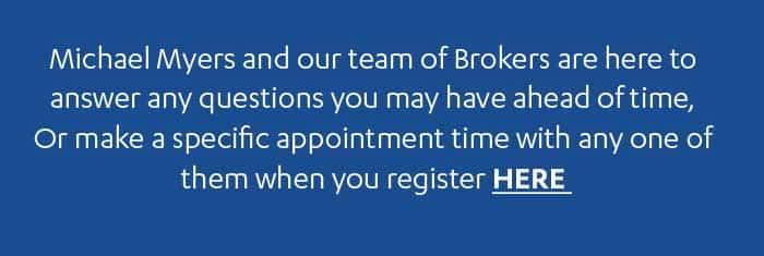 Michael Mvers and our team of Brokers are here to answer any questions you may have ahead of time, Or make a specific appointment time with any one of them when you register HERE